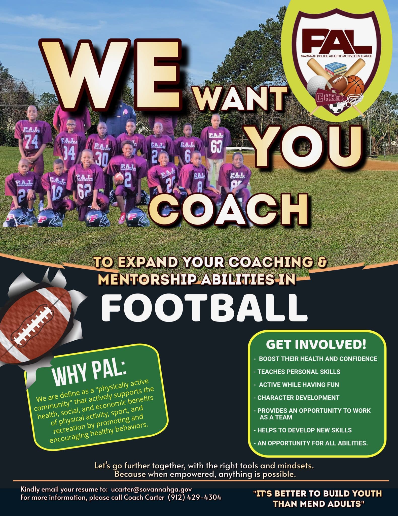 Savannah Police Athletic League. We want YOU Coach to expand your coaching & mentorship abilities in FOOTBALL. Why PAL: We are defined as a "physically active community" that actively supports the health, social, and economic benefits of physical activity, sport, and recreation by promoting and encouraging healthy behaviors. Get Involved! Boost their health and confidence. Teaches personal skills. Active while having fun. Character development. Provides an opportunity to work as a team. Helps to develop new skills. An opportunity for all abilities. Let's go further together, with the right tools and mindsets. Because when empowered, anything is possible. Kindly email your resume to ucarter@savannahga.gov For more information, please call Coach Carter (912) 429-4303 "It's better to build youth than mend adults"