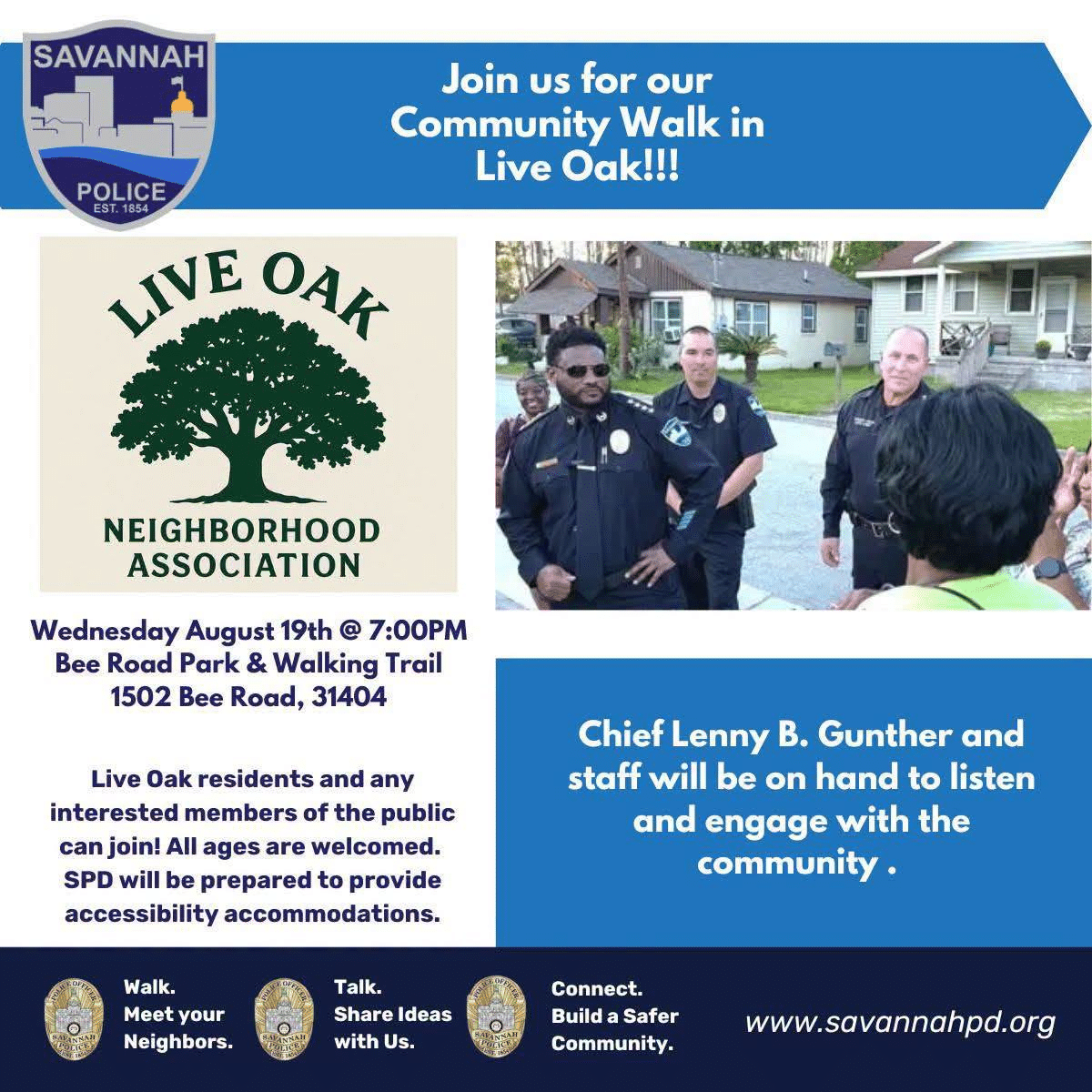 Join us for our Community Walk in Live Oak! Live Oak Neighborhood Association. Wednesday August 19th @ 7:00 PM Bee Road Park & Walking Trail 1502 Bee Road, 31404 Live Oak residents and any interested members of the public can join! All ages are welcomed. SPD will be prepared to provide accessibility accommodations. Chief Lenny B. Gunther and staff will be on hand to listen and engage with the community. Walk. Meet your neighbors. Talk. Share Ideas with Us. Connected. Build a Safer Community. savannahpd.org